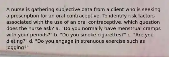 A nurse is gathering subjective data from a client who is seeking a prescription for an oral contraceptive. To identify risk factors associated with the use of an oral contraceptive, which question does the nurse ask? a. "Do you normally have menstrual cramps with your periods?" b. "Do you smoke cigarettes?" c. "Are you dieting?" d. "Do you engage in strenuous exercise such as jogging?"