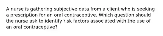 A nurse is gathering subjective data from a client who is seeking a prescription for an oral contraceptive. Which question should the nurse ask to identify risk factors associated with the use of an oral contraceptive?