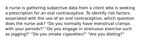 A nurse is gathering subjective data from a client who is seeking a prescription for an oral contraceptive. To identify risk factors associated with the use of an oral contraceptive, which question does the nurse ask? "Do you normally have menstrual cramps with your periods?" "Do you engage in strenuous exercise such as jogging?" "Do you smoke cigarettes?" "Are you dieting?"