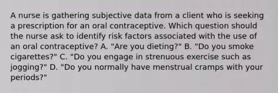 A nurse is gathering subjective data from a client who is seeking a prescription for an oral contraceptive. Which question should the nurse ask to identify risk factors associated with the use of an oral contraceptive? A. "Are you dieting?" B. "Do you smoke cigarettes?" C. "Do you engage in strenuous exercise such as jogging?" D. "Do you normally have menstrual cramps with your periods?"