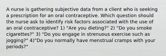 A nurse is gathering subjective data from a client who is seeking a prescription for an oral contraceptive. Which question should the nurse ask to identify risk factors associated with the use of an oral contraceptive? 1) "Are you dieting?" 2) "Do you smoke cigarettes?" 3) "Do you engage in strenuous exercise such as jogging?" 4)"Do you normally have menstrual cramps with your periods?"