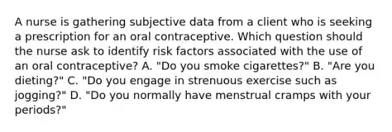 A nurse is gathering subjective data from a client who is seeking a prescription for an oral contraceptive. Which question should the nurse ask to identify risk factors associated with the use of an oral contraceptive? A. "Do you smoke cigarettes?" B. "Are you dieting?" C. "Do you engage in strenuous exercise such as jogging?" D. "Do you normally have menstrual cramps with your periods?"