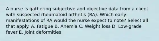 A nurse is gathering subjective and objective data from a client with suspected rheumatoid arthritis (RA). Which early manifestations of RA would the nurse expect to note? Select all that apply. A. Fatigue B. Anemia C. Weight loss D. Low-grade fever E. Joint deformities