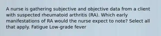 A nurse is gathering subjective and objective data from a client with suspected rheumatoid arthritis (RA). Which early manifestations of RA would the nurse expect to note? Select all that apply. Fatigue Low-grade fever