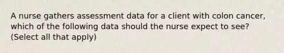 A nurse gathers assessment data for a client with colon cancer, which of the following data should the nurse expect to see? (Select all that apply)