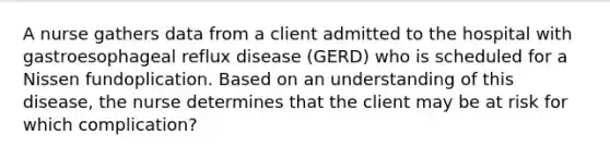 A nurse gathers data from a client admitted to the hospital with gastroesophageal reflux disease (GERD) who is scheduled for a Nissen fundoplication. Based on an understanding of this disease, the nurse determines that the client may be at risk for which complication?