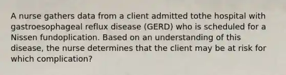 A nurse gathers data from a client admitted tothe hospital with gastroesophageal reflux disease (GERD) who is scheduled for a Nissen fundoplication. Based on an understanding of this disease, the nurse determines that the client may be at risk for which complication?