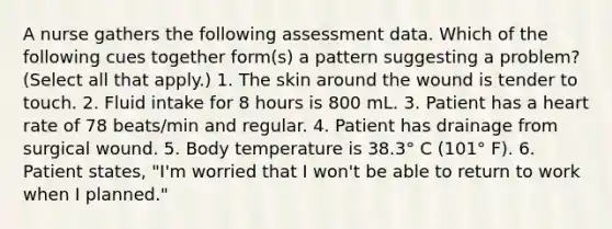 A nurse gathers the following assessment data. Which of the following cues together form(s) a pattern suggesting a problem? (Select all that apply.) 1. The skin around the wound is tender to touch. 2. Fluid intake for 8 hours is 800 mL. 3. Patient has a heart rate of 78 beats/min and regular. 4. Patient has drainage from surgical wound. 5. Body temperature is 38.3° C (101° F). 6. Patient states, "I'm worried that I won't be able to return to work when I planned."