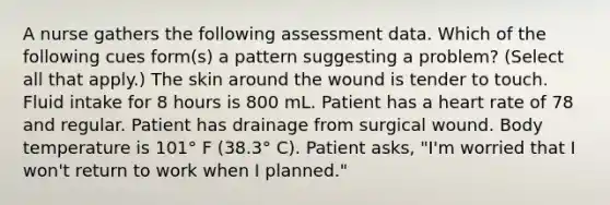 A nurse gathers the following assessment data. Which of the following cues form(s) a pattern suggesting a problem? (Select all that apply.) The skin around the wound is tender to touch. Fluid intake for 8 hours is 800 mL. Patient has a heart rate of 78 and regular. Patient has drainage from surgical wound. Body temperature is 101° F (38.3° C). Patient asks, "I'm worried that I won't return to work when I planned."