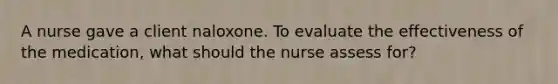 A nurse gave a client naloxone. To evaluate the effectiveness of the medication, what should the nurse assess for?