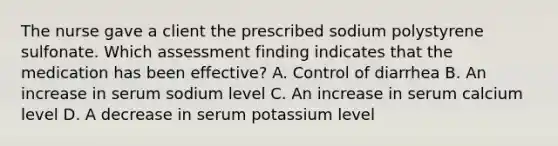 The nurse gave a client the prescribed sodium polystyrene sulfonate. Which assessment finding indicates that the medication has been effective? A. Control of diarrhea B. An increase in serum sodium level C. An increase in serum calcium level D. A decrease in serum potassium level