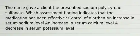 The nurse gave a client the prescribed sodium polystyrene sulfonate. Which assessment finding indicates that the medication has been effective? Control of diarrhea An increase in serum sodium level An increase in serum calcium level A decrease in serum potassium level