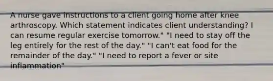 A nurse gave instructions to a client going home after knee arthroscopy. Which statement indicates client understanding? I can resume regular exercise tomorrow." "I need to stay off the leg entirely for the rest of the day." "I can't eat food for the remainder of the day." "I need to report a fever or site inflammation"