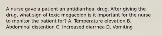 A nurse gave a patient an antidiarrheal drug. After giving the drug, what sign of toxic megacolon is it important for the nurse to monitor the patient for? A. Temperature elevation B. Abdominal distention C. Increased diarrhea D. Vomiting