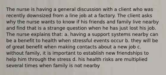 The nurse is having a general discussion with a client who was recently downsized from a line job at a factory. The client asks why the nurse wants to know if his friends and family live nearby and find that is a strange question when he has just lost his job. The nurse explains that: a. having a support systems nearby can be a benefit to health when stressful events occur b. they will be of great benefit when making contacts about a new job c. without family, it is important to establish new friendships to help him through the stress d. his health risks are multiplied several times when family is not nearby