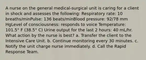 A nurse on the general medical-surgical unit is caring for a client in shock and assesses the following: Respiratory rate: 10 breaths/minPulse: 136 beats/minBlood pressure: 92/78 mm HgLevel of consciousness: responds to voice Temperature: 101.5° F (38.5° C) Urine output for the last 2 hours: 40 mL/hr. What action by the nurse is best? a. Transfer the client to the Intensive Care Unit. b. Continue monitoring every 30 minutes. c. Notify the unit charge nurse immediately. d. Call the Rapid Response Team.