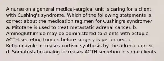 A nurse on a general medical-surgical unit is caring for a client with Cushing's syndrome. Which of the following statements is correct about the medication regimen for Cushing's syndrome? a. Mitotane is used to treat metastatic adrenal cancer. b. Aminogluthimide may be administered to clients with ectopic ACTH-secreting tumors before surgery is performed. c. Ketoconazole increases cortisol synthesis by the adrenal cortex. d. Somatostatin analog increases ACTH secretion in some clients.