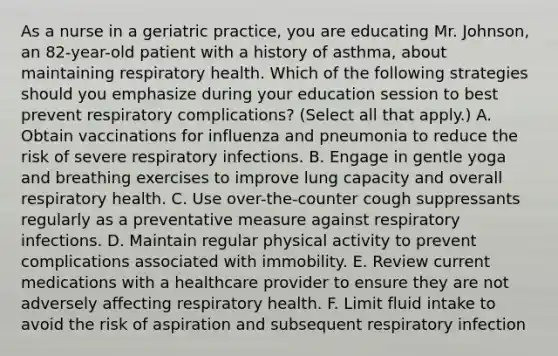 As a nurse in a geriatric practice, you are educating Mr. Johnson, an 82-year-old patient with a history of asthma, about maintaining respiratory health. Which of the following strategies should you emphasize during your education session to best prevent respiratory complications? (Select all that apply.) A. Obtain vaccinations for influenza and pneumonia to reduce the risk of severe respiratory infections. B. Engage in gentle yoga and breathing exercises to improve lung capacity and overall respiratory health. C. Use over-the-counter cough suppressants regularly as a preventative measure against respiratory infections. D. Maintain regular physical activity to prevent complications associated with immobility. E. Review current medications with a healthcare provider to ensure they are not adversely affecting respiratory health. F. Limit fluid intake to avoid the risk of aspiration and subsequent respiratory infection