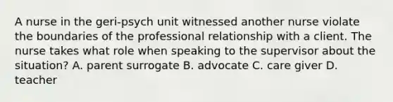 A nurse in the geri-psych unit witnessed another nurse violate the boundaries of the professional relationship with a client. The nurse takes what role when speaking to the supervisor about the situation? A. parent surrogate B. advocate C. care giver D. teacher