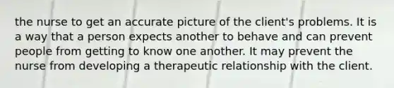 the nurse to get an accurate picture of the client's problems. It is a way that a person expects another to behave and can prevent people from getting to know one another. It may prevent the nurse from developing a therapeutic relationship with the client.