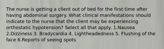 The nurse is getting a client out of bed for the first time after having abdominal surgery. What clinical manifestations should indicate to the nurse that the client may be experiencing orthostatic hypotension? Select all that apply. 1.Nausea 2.Dizziness 3. Bradycardia 4. Lightheadedness 5. Flushing of the face 6.Reports of seeing spots