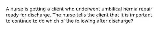 A nurse is getting a client who underwent umbilical hernia repair ready for discharge. The nurse tells the client that it is important to continue to do which of the following after discharge?