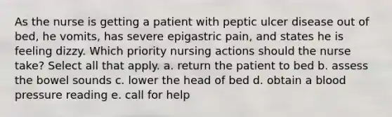 As the nurse is getting a patient with peptic ulcer disease out of bed, he vomits, has severe epigastric pain, and states he is feeling dizzy. Which priority nursing actions should the nurse take? Select all that apply. a. return the patient to bed b. assess the bowel sounds c. lower the head of bed d. obtain a blood pressure reading e. call for help