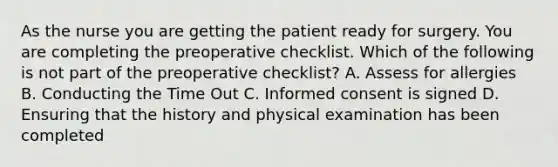 As the nurse you are getting the patient ready for surgery. You are completing the preoperative checklist. Which of the following is not part of the preoperative checklist? A. Assess for allergies B. Conducting the Time Out C. Informed consent is signed D. Ensuring that the history and physical examination has been completed