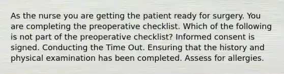 As the nurse you are getting the patient ready for surgery. You are completing the preoperative checklist. Which of the following is not part of the preoperative checklist? Informed consent is signed. Conducting the Time Out. Ensuring that the history and physical examination has been completed. Assess for allergies.