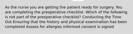 As the nurse you are getting the patient ready for surgery. You are completing the preoperative checklist. Which of the following is not part of the preoperative checklist? Conducting the Time Out Ensuring that the history and physical examination has been completed Assess for allergies Informed consent is signed