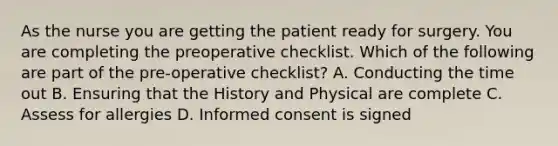 As the nurse you are getting the patient ready for surgery. You are completing the preoperative checklist. Which of the following are part of the pre-operative checklist? A. Conducting the time out B. Ensuring that the History and Physical are complete C. Assess for allergies D. Informed consent is signed