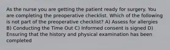 As the nurse you are getting the patient ready for surgery. You are completing the preoperative checklist. Which of the following is not part of the preoperative checklist? A) Assess for allergies B) Conducting the Time Out C) Informed consent is signed D) Ensuring that the history and physical examination has been completed