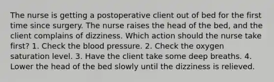 The nurse is getting a postoperative client out of bed for the first time since surgery. The nurse raises the head of the bed, and the client complains of dizziness. Which action should the nurse take first? 1. Check the blood pressure. 2. Check the oxygen saturation level. 3. Have the client take some deep breaths. 4. Lower the head of the bed slowly until the dizziness is relieved.