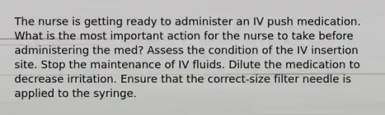 The nurse is getting ready to administer an IV push medication. What is the most important action for the nurse to take before administering the med? Assess the condition of the IV insertion site. Stop the maintenance of IV fluids. Dilute the medication to decrease irritation. Ensure that the correct-size filter needle is applied to the syringe.