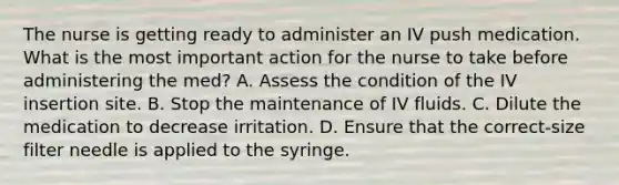 The nurse is getting ready to administer an IV push medication. What is the most important action for the nurse to take before administering the med? A. Assess the condition of the IV insertion site. B. Stop the maintenance of IV fluids. C. Dilute the medication to decrease irritation. D. Ensure that the correct-size filter needle is applied to the syringe.