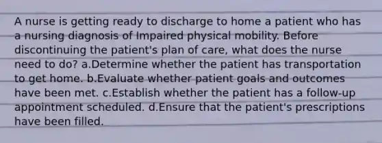 A nurse is getting ready to discharge to home a patient who has a nursing diagnosis of Impaired physical mobility. Before discontinuing the patient's plan of care, what does the nurse need to do? a.Determine whether the patient has transportation to get home. b.Evaluate whether patient goals and outcomes have been met. c.Establish whether the patient has a follow-up appointment scheduled. d.Ensure that the patient's prescriptions have been filled.