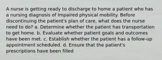 A nurse is getting ready to discharge to home a patient who has a nursing diagnosis of Impaired physical mobility. Before discontinuing the patient's plan of care, what does the nurse need to do? a. Determine whether the patient has transportation to get home. b. Evaluate whether patient goals and outcomes have been met. c. Establish whether the patient has a follow-up appointment scheduled. d. Ensure that the patient's prescriptions have been filled