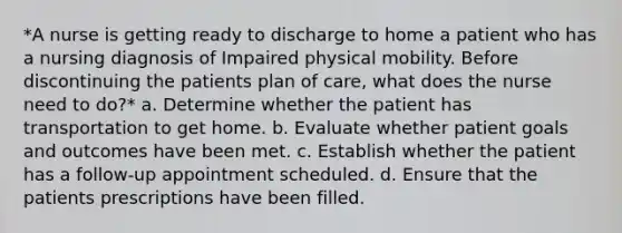 *A nurse is getting ready to discharge to home a patient who has a nursing diagnosis of Impaired physical mobility. Before discontinuing the patients plan of care, what does the nurse need to do?* a. Determine whether the patient has transportation to get home. b. Evaluate whether patient goals and outcomes have been met. c. Establish whether the patient has a follow-up appointment scheduled. d. Ensure that the patients prescriptions have been filled.