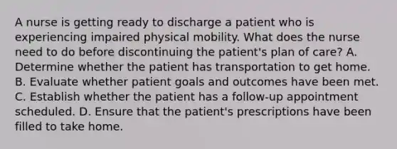 A nurse is getting ready to discharge a patient who is experiencing impaired physical mobility. What does the nurse need to do before discontinuing the patient's plan of care? A. Determine whether the patient has transportation to get home. B. Evaluate whether patient goals and outcomes have been met. C. Establish whether the patient has a follow-up appointment scheduled. D. Ensure that the patient's prescriptions have been filled to take home.