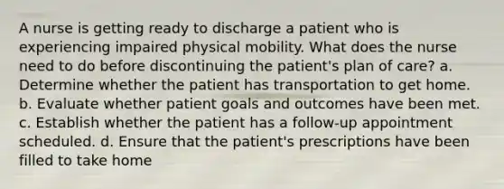 A nurse is getting ready to discharge a patient who is experiencing impaired physical mobility. What does the nurse need to do before discontinuing the patient's plan of care? a. Determine whether the patient has transportation to get home. b. Evaluate whether patient goals and outcomes have been met. c. Establish whether the patient has a follow-up appointment scheduled. d. Ensure that the patient's prescriptions have been filled to take home