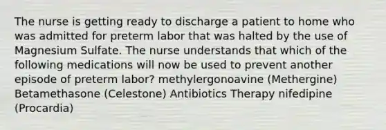 The nurse is getting ready to discharge a patient to home who was admitted for preterm labor that was halted by the use of Magnesium Sulfate. The nurse understands that which of the following medications will now be used to prevent another episode of preterm labor? methylergonoavine (Methergine) Betamethasone (Celestone) Antibiotics Therapy nifedipine (Procardia)