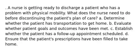 . A nurse is getting ready to discharge a patient who has a problem with physical mobility. What does the nurse need to do before discontinuing the patient's plan of care? a. Determine whether the patient has transportation to get home. b. Evaluate whether patient goals and outcomes have been met. c. Establish whether the patient has a follow-up appointment scheduled. d. Ensure that the patient's prescriptions have been filled to take home.