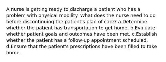 A nurse is getting ready to discharge a patient who has a problem with physical mobility. What does the nurse need to do before discontinuing the patient's plan of care? a.Determine whether the patient has transportation to get home. b.Evaluate whether patient goals and outcomes have been met. c.Establish whether the patient has a follow-up appointment scheduled. d.Ensure that the patient's prescriptions have been filled to take home.