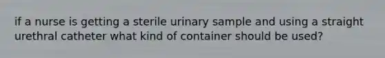 if a nurse is getting a sterile urinary sample and using a straight urethral catheter what kind of container should be used?