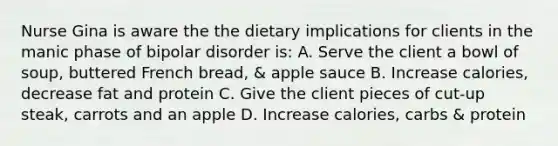 Nurse Gina is aware the the dietary implications for clients in the manic phase of bipolar disorder is: A. Serve the client a bowl of soup, buttered French bread, & apple sauce B. Increase calories, decrease fat and protein C. Give the client pieces of cut-up steak, carrots and an apple D. Increase calories, carbs & protein