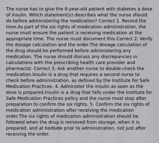 The nurse has to give the 6-year-old patient with diabetes a dose of insulin. Which statement(s) describes what the nurse should do before administering the medication? Correct 1. Record the time.As part of the six rights of medication administration, the nurse must ensure the patient is receiving medication at the appropriate time. The nurse must document this Correct 2. Verify the dosage calculation and the order.The dosage calculation of the drug should be performed before administering any medication. The nurse should discuss any discrepancies in calculations with the prescribing health care provider and pharmacist. Correct 3. Ask another nurse to double-check the medication.Insulin is a drug that requires a second nurse to check before administration, as defined by the Institute for Safe Medication Practices. 4. Administer the insulin as soon as the dose is prepared.Insulin is a drug that falls under the Institute for Safe Medication Practices policy and the nurse must stop after preparation to confirm the six rights. 5. Confirm the six rights of medication administration after receiving the medication order.The six rights of medication administration should be followed when the drug is removed from storage, when it is prepared, and at bedside prior to administration, not just after receiving the order.