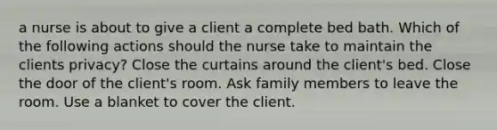 a nurse is about to give a client a complete bed bath. Which of the following actions should the nurse take to maintain the clients privacy? Close the curtains around the client's bed. Close the door of the client's room. Ask family members to leave the room. Use a blanket to cover the client.