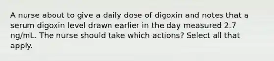 A nurse about to give a daily dose of digoxin and notes that a serum digoxin level drawn earlier in the day measured 2.7 ng/mL. The nurse should take which actions? Select all that apply.