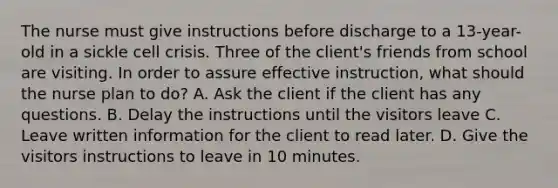 The nurse must give instructions before discharge to a 13-year-old in a sickle cell crisis. Three of the client's friends from school are visiting. In order to assure effective instruction, what should the nurse plan to do? A. Ask the client if the client has any questions. B. Delay the instructions until the visitors leave C. Leave written information for the client to read later. D. Give the visitors instructions to leave in 10 minutes.