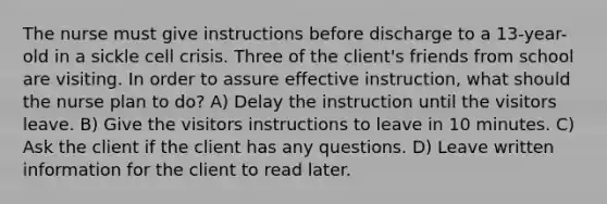 The nurse must give instructions before discharge to a 13-year-old in a sickle cell crisis. Three of the client's friends from school are visiting. In order to assure effective instruction, what should the nurse plan to do? A) Delay the instruction until the visitors leave. B) Give the visitors instructions to leave in 10 minutes. C) Ask the client if the client has any questions. D) Leave written information for the client to read later.